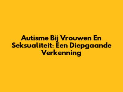 Autisme Bij Vrouwen En Seksualiteit: Een Diepgaande Verkenning