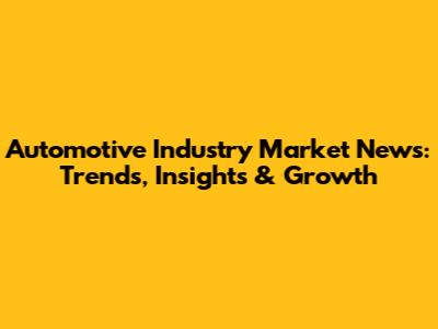 Automotive Industry Market News: Trends, Insights & Growth