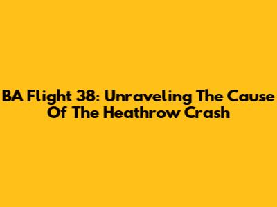 BA Flight 38: Unraveling The Cause Of The Heathrow Crash