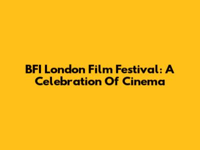 BFI London Film Festival: A Celebration Of Cinema