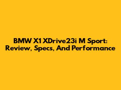 BMW X1 XDrive23i M Sport: Review, Specs, And Performance