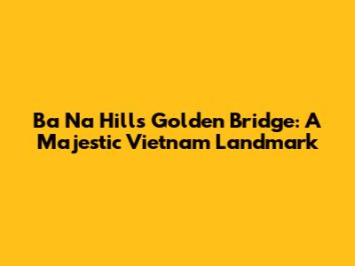 Ba Na Hills Golden Bridge: A Majestic Vietnam Landmark