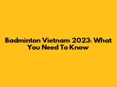 Badminton Vietnam 2023: What You Need To Know