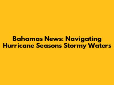 Bahamas News: Navigating Hurricane Season's Stormy Waters