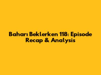 Baharı Beklerken 118: Episode Recap & Analysis