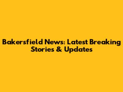 Bakersfield News: Latest Breaking Stories & Updates