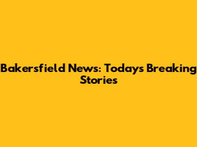 Bakersfield News: Today's Breaking Stories