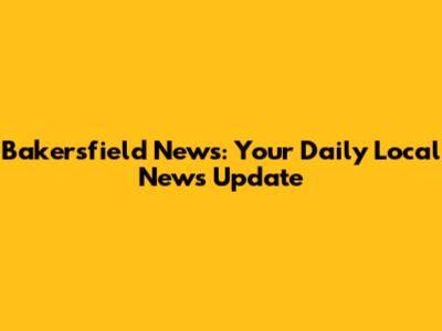 Bakersfield News: Your Daily Local News Update