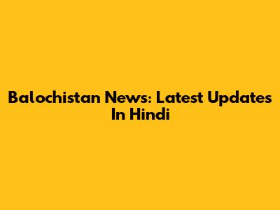 Balochistan News: Latest Updates In Hindi
