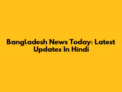 Bangladesh News Today: Latest Updates In Hindi