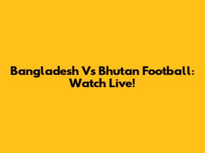 Bangladesh Vs Bhutan Football: Watch Live!