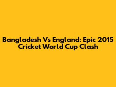 Bangladesh Vs England: Epic 2015 Cricket World Cup Clash