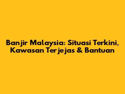 Banjir Malaysia: Situasi Terkini, Kawasan Terjejas & Bantuan