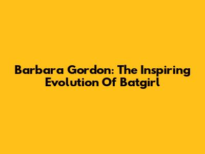 Barbara Gordon: The Inspiring Evolution Of Batgirl