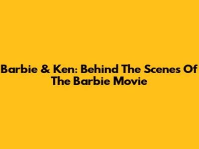 Barbie & Ken: Behind The Scenes Of The Barbie Movie