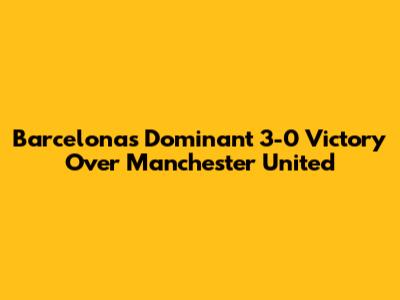 Barcelona's Dominant 3-0 Victory Over Manchester United