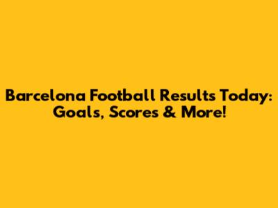 Barcelona Football Results Today: Goals, Scores & More!