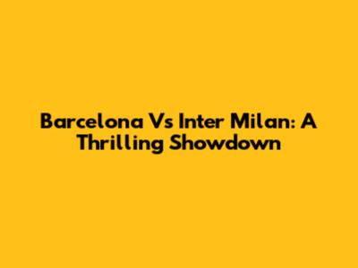 Barcelona Vs Inter Milan: A Thrilling Showdown