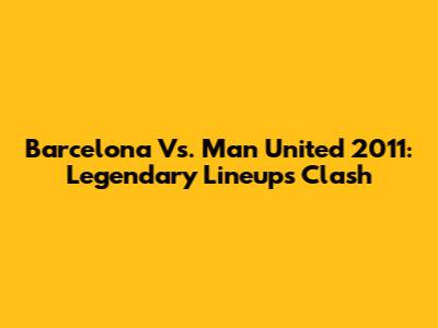 Barcelona Vs. Man United 2011: Legendary Lineups Clash