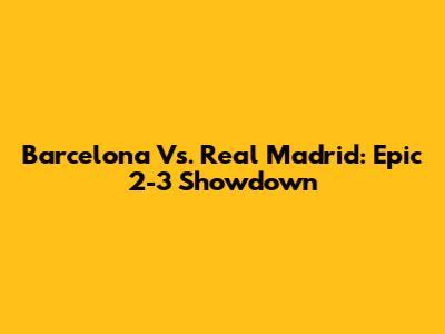 Barcelona Vs. Real Madrid: Epic 2-3 Showdown