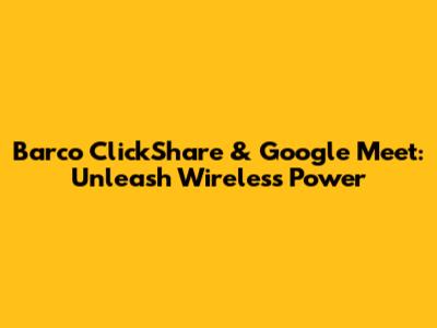 Barco ClickShare & Google Meet: Unleash Wireless Power