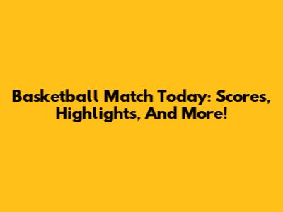 Basketball Match Today: Scores, Highlights, And More!