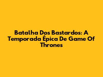 Batalha Dos Bastardos: A Temporada Épica De Game Of Thrones