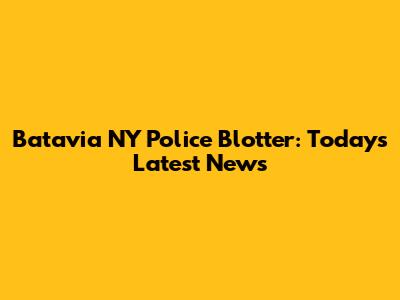 Batavia NY Police Blotter: Today's Latest News