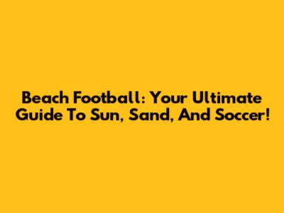 Beach Football: Your Ultimate Guide To Sun, Sand, And Soccer!