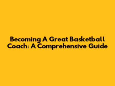 Becoming A Great Basketball Coach: A Comprehensive Guide