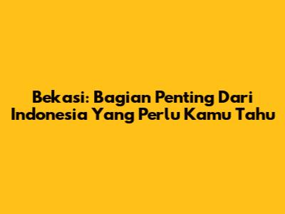 Bekasi: Bagian Penting Dari Indonesia Yang Perlu Kamu Tahu
