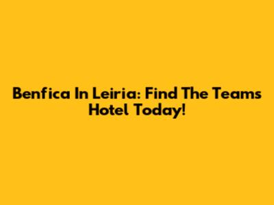 Benfica In Leiria: Find The Team's Hotel Today!