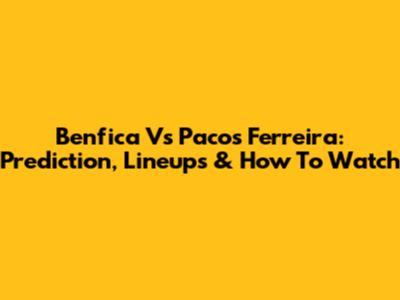 Benfica Vs Pacos Ferreira: Prediction, Lineups & How To Watch