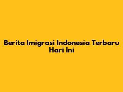 Berita Imigrasi Indonesia Terbaru Hari Ini