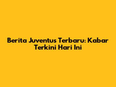 Berita Juventus Terbaru: Kabar Terkini Hari Ini