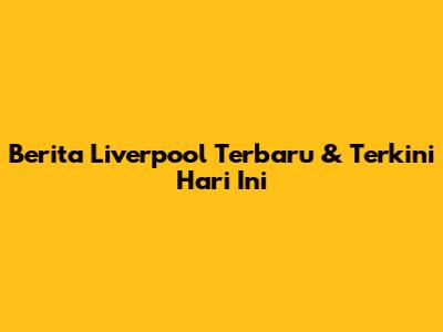 Berita Liverpool Terbaru & Terkini Hari Ini