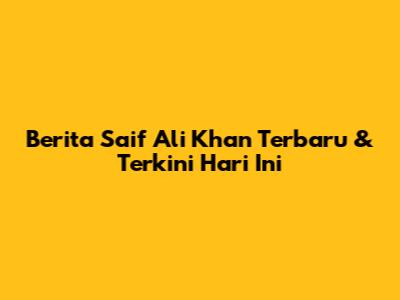 Berita Saif Ali Khan Terbaru & Terkini Hari Ini