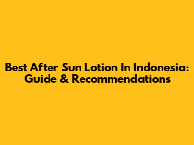 Best After Sun Lotion In Indonesia: Guide & Recommendations