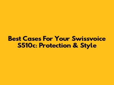 Best Cases For Your Swissvoice S510c: Protection & Style