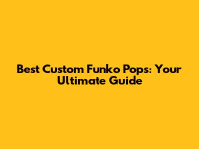 Best Custom Funko Pops: Your Ultimate Guide