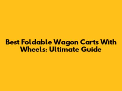 Best Foldable Wagon Carts With Wheels: Ultimate Guide