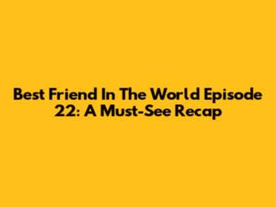 Best Friend In The World Episode 22: A Must-See Recap