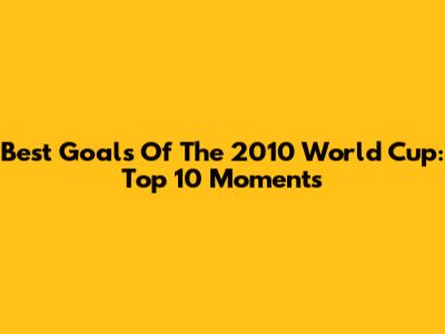 Best Goals Of The 2010 World Cup: Top 10 Moments