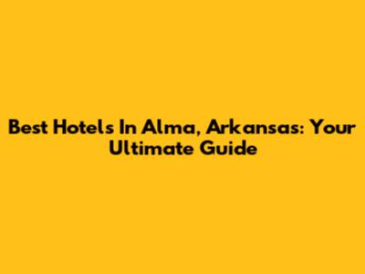 Best Hotels In Alma, Arkansas: Your Ultimate Guide