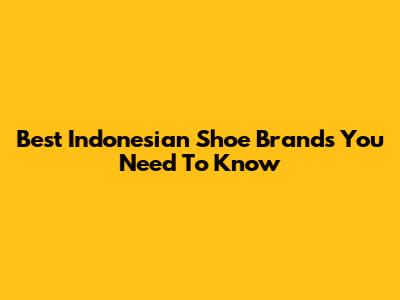 Best Indonesian Shoe Brands You Need To Know