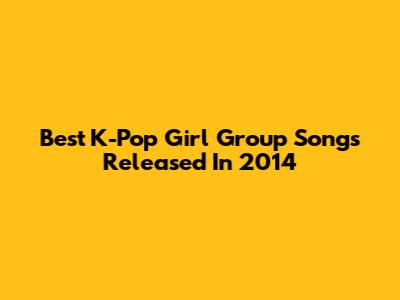 Best K-Pop Girl Group Songs Released In 2014