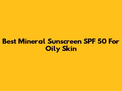 Best Mineral Sunscreen SPF 50 For Oily Skin