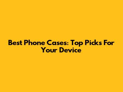 Best Phone Cases: Top Picks For Your Device