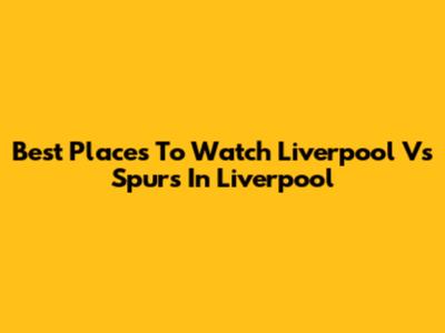 Best Places To Watch Liverpool Vs Spurs In Liverpool