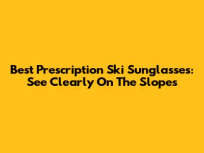 Best Prescription Ski Sunglasses: See Clearly On The Slopes